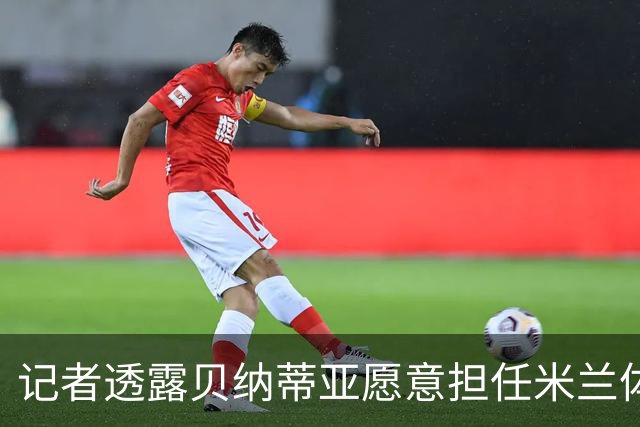 记者透露贝纳蒂亚愿意担任米兰体育总监