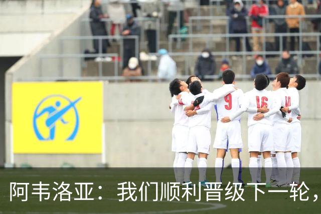 阿韦洛亚：我们顺利晋级下一轮，球队表现令人满意